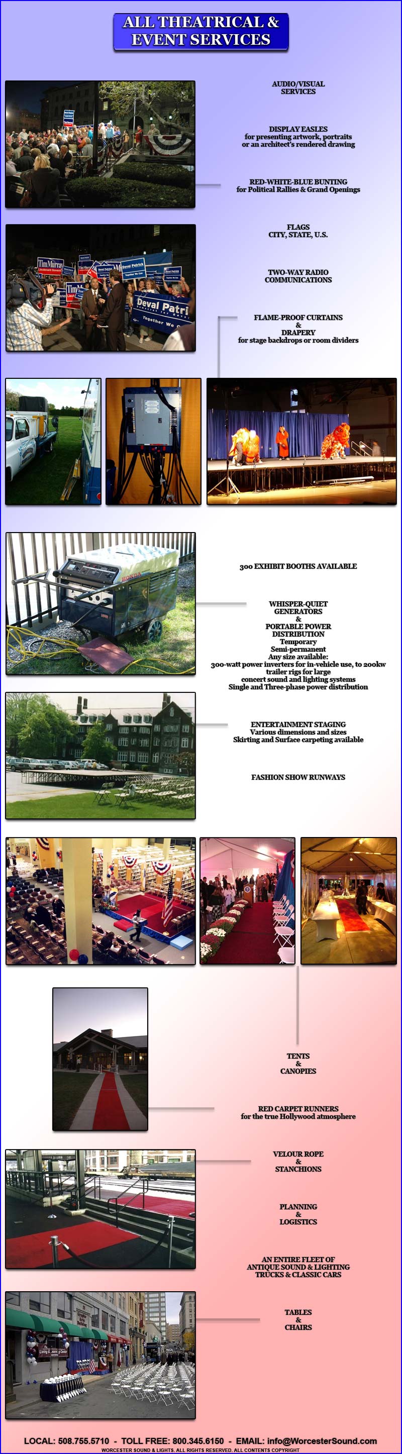 AUDIO/VISUAL
SERVICES

 


DISPLAY EASLES
for presenting artwork, portraits
or an architect�s rendered drawing




RED-WHITE-BLUE BUNTING
for Political Rallies & Grand Openings




FLAGS
CITY, STATE, U.S.




TWO-WAY RADIO
COMMUNICATIONS




FLAME-PROOF CURTAINS
&
DRAPERY
for stage backdrops or room dividers





























300 EXHIBIT BOOTHS AVAILABLE




WHISPER-QUIET
GENERATORS
&
PORTABLE POWER
DISTRIBUTION
Temporary
Semi-permanent
Any size available:
300-watt power inverters for in-vehicle use, to 200kw trailer rigs for large
concert sound and lighting systems
Single and Three-phase power distribution




ENTERTAINMENT STAGING
Various dimensions and sizes
Skirting and Surface carpeting available




FASHION SHOW RUNWAYS

TENTS
&
CANOPIES

RED CARPET RUNNERS
for the true Hollywood atmosphere

VELOUR ROPE
&
STANCHIONS

PLANNING
&
LOGISTICS




AN ENTIRE FLEET OF
ANTIQUE SOUND & LIGHTING
TRUCKS & CLASSIC CARS




TABLES
&
CHAIRS
