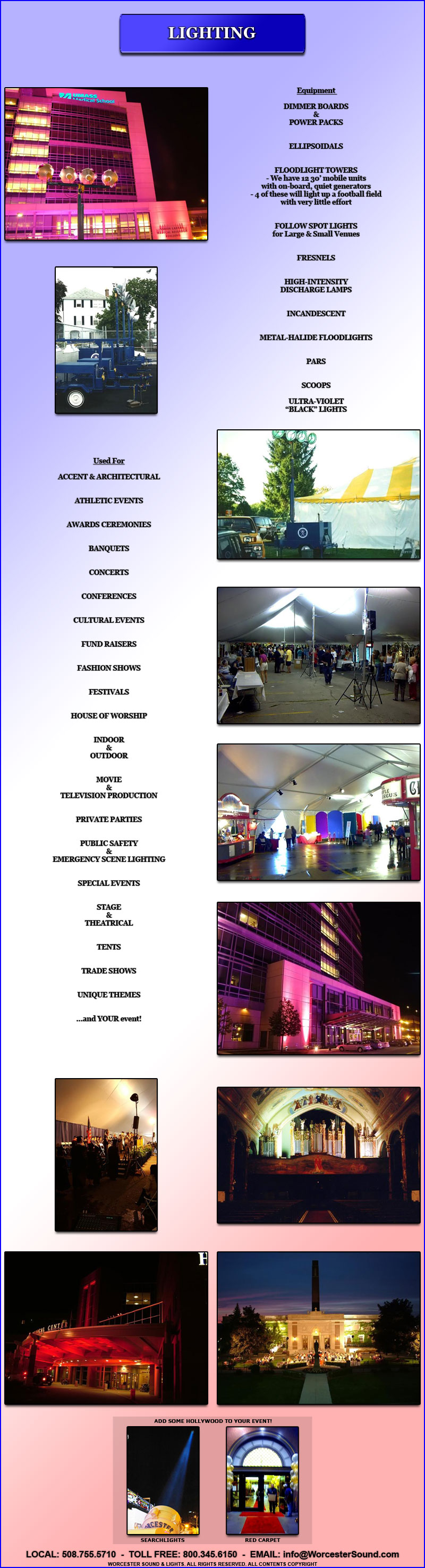 Equipment 

DIMMER BOARDS
&
POWER PACKS


ELLIPSOIDALS


FLOODLIGHT TOWERS
- We have 12 30� mobile units
with on-board, quiet generators
- 4 of these will light up a football field
with very little effort


FOLLOW SPOT LIGHTS
for Large & Small Venues


FRESNELS


HIGH-INTENSITY
DISCHARGE LAMPS


INCANDESCENT


METAL-HALIDE FLOODLIGHTS


PARS


SCOOPS

ULTRA-VIOLET
�BLACK� LIGHTS

Used For

ACCENT & ARCHITECTURAL


ATHLETIC EVENTS


AWARDS CEREMONIES


BANQUETS


CONCERTS


CONFERENCES


CULTURAL EVENTS


FUND RAISERS


FASHION SHOWS


FESTIVALS


HOUSE OF WORSHIP


INDOOR
&
OUTDOOR


MOVIE
&
TELEVISION PRODUCTION


PRIVATE PARTIES


PUBLIC SAFETY
&
EMERGENCY SCENE LIGHTING


SPECIAL EVENTS


STAGE
&
THEATRICAL


TENTS


TRADE SHOWS


UNIQUE THEMES


...and YOUR event!

