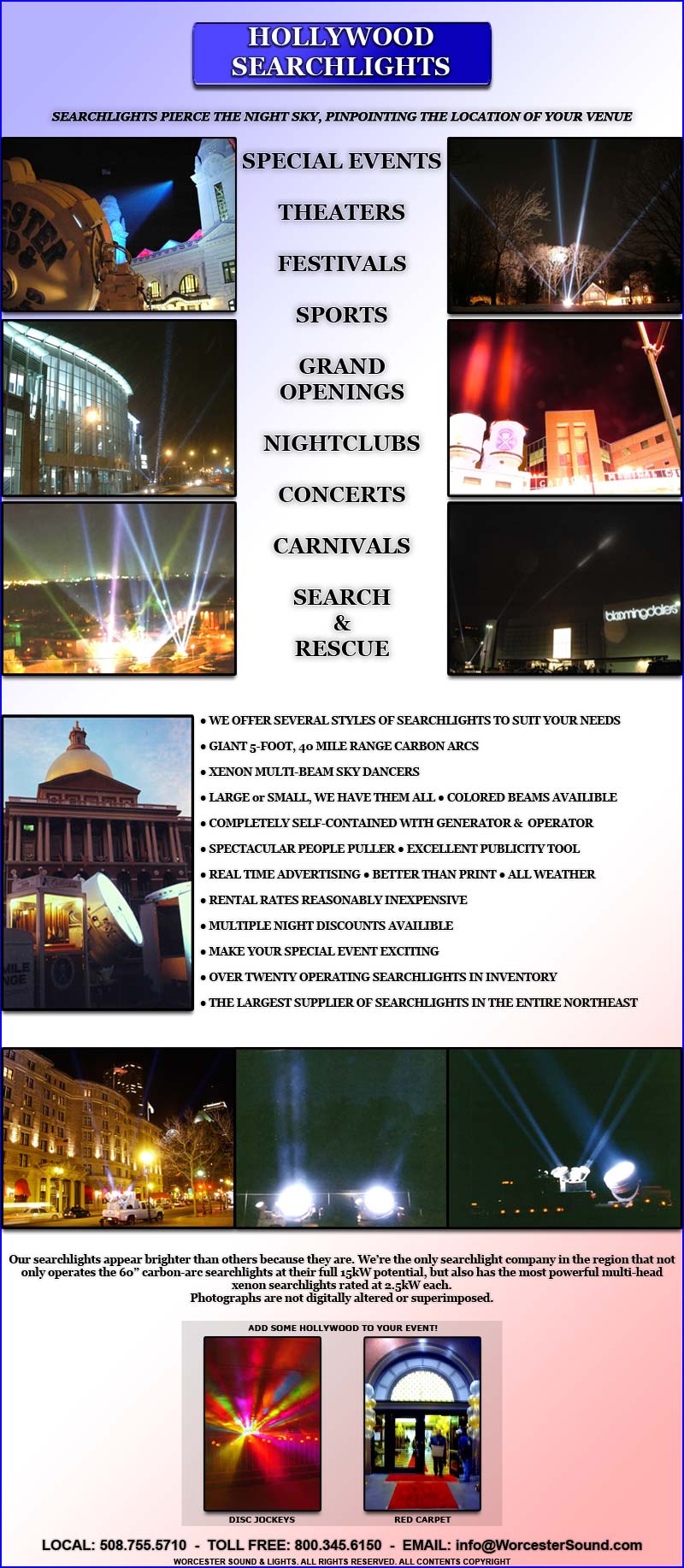 SEARCHLIGHTS PIERCE THE NIGHT SKY, PINPOINTING THE LOCATION OF YOUR VENUE

SPECIAL EVENTS

THEATERS

FESTIVALS

SPORTS

GRAND OPENINGS

NIGHTCLUBS

CONCERTS

CARNIVALS

SEARCH
&
RESCUE

? WE OFFER SEVERAL STYLES OF SEARCHLIGHTS TO SUIT YOUR NEEDS

? GIANT 5-FOOT, 40 MILE RANGE CARBON ARCS 

? XENON MULTI-BEAM SKY DANCERS

? LARGE or SMALL, WE HAVE THEM ALL ? COLORED BEAMS AVAILIBLE

? COMPLETELY SELF-CONTAINED WITH GENERATOR &  OPERATOR 

? SPECTACULAR PEOPLE PULLER ? EXCELLENT PUBLICITY TOOL

? REAL TIME ADVERTISING ? BETTER THAN PRINT ? ALL WEATHER

? RENTAL RATES REASONABLY INEXPENSIVE

? MULTIPLE NIGHT DISCOUNTS AVAILIBLE

? MAKE YOUR SPECIAL EVENT EXCITING

? OVER TWENTY OPERATING SEARCHLIGHTS IN INVENTORY

? THE LARGEST SUPPLIER OF SEARCHLIGHTS IN THE ENTIRE NORTHEAST
Our searchlights appear brighter than others because they are. Were the only searchlight company in the region that not only operates the 60 carbon-arc searchlights at their full 15kW potential, but also has the most powerful multi-head xenon searchlights rated at 2.5kW each.
Photographs are not digitally altered or superimposed.

